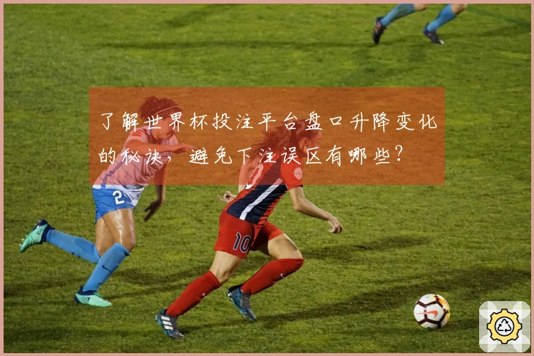 了解世界杯投注平台盘口升降变化的秘诀，避免下注误区有哪些？